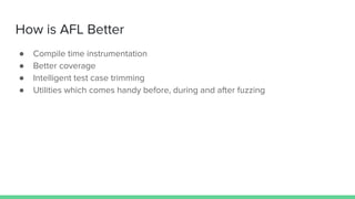 How is AFL Better
● Compile time instrumentation
● Better coverage
● Intelligent test case trimming
● Utilities which comes handy before, during and after fuzzing
 