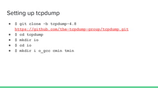 Setting up tcpdump
● $ git clone -b tcpdump-4.8
https://github.com/the-tcpdump-group/tcpdump.git
● $ cd tcpdump
● $ mkdir io
● $ cd io
● $ mkdir i o_gcc cmin tmin
 