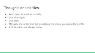 Thoughts on test ﬁles
● Keep them as small as possible
● Use aﬂ-analyze
● Use cmin
● Manually check the time the target binary is taking to execute for test ﬁle
● # of ﬁles does not always matter
 