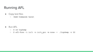 Running AFL
● Copy test ﬁles
○ <Add Commands here>
● Run AFL
○ $ cd tcpdump
○ $ afl-fuzz -i io/i -o io/o_gcc -m none -- ./tcpdump -r @@
 