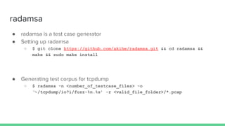 radamsa
● radamsa is a test case generator
● Setting up radamsa
○ $ git clone https://github.com/akihe/radamsa.git && cd radamsa &&
make && sudo make install
● Generating test corpus for tcpdump
○ $ radamsa -n <number_of_testcase_files> -o
‘~/tcpdump/io?i/fuzz-%n.%s’ -r <valid_file_folder>/*.pcap
 