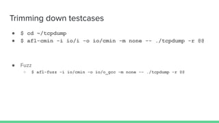 Trimming down testcases
● $ cd ~/tcpdump
● $ afl-cmin -i io/i -o io/cmin -m none -- ./tcpdump -r @@
● Fuzz
○ $ afl-fuzz -i io/cmin -o io/o_gcc -m none -- ./tcpdump -r @@
 