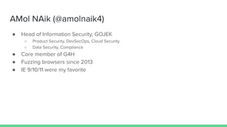 AMol NAik (@amolnaik4)
● Head of Information Security, GOJEK
○ Product Security, DevSecOps, Cloud Security
○ Data Security, Compliance
● Core member of G4H
● Fuzzing browsers since 2013
● IE 9/10/11 were my favorite
 