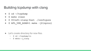 Building tcpdump with clang
● $ cd ~/tcpdump
● $ make clean
● $ CC=afl-clang-fast ./configure
● $ AFL_USE_ASAN=1 make -j$(nproc)
● Let’s create directory for new ﬁles
○ $ cd ~/tcpdump/io
○ $ mkdir o_clang
 