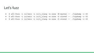 Let’s fuzz
● $ afl-fuzz -i io/cmin -o io/o_clang -m none -M master -- ./tcpdump -r @@
● $ afl-fuzz -i io/cmin -o io/o_clang -m none -S slave0 -- ./tcpdump -r @@
● $ afl-fuzz -i io/cmin -o io/o_clang -m none -S slave1 -- ./tcpdump -r @@
 