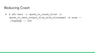Reducing Crash
● $ afl-tmin -i <path_to_crash_file> -o
<path_to_tmin_output_file_with_filename> -m none --
./tcpdump -- r@@
 