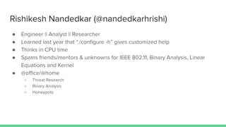 Rishikesh Nandedkar (@nandedkarhrishi)
● Engineer || Analyst || Researcher
● Learned last year that “./conﬁgure -h” gives customized help
● Thinks in CPU time
● Spams friends/mentors & unknowns for IEEE 802.11, Binary Analysis, Linear
Equations and Kernel
● @oﬃce/@home
○ Threat Research
○ Binary Analysis
○ Honeypots
 