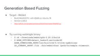 Generation Based Fuzzing
● Target - Webkit
○ Build WebKitGTK+ with ASAN on Ubuntu 18
○ Version 2.20.2
○ https://github.com/googleprojectzero/p0tools/tree/master/WebKitFuzz
● Try running webkitgtk binary
○ $ cd ~/Downloads/webkitgtk-2.20.2/build
○ $ ASAN_OPTIONS=detect_leaks=0,exitcode=42
ASAN_SYMBOLIZER_PATH=/usr/bin/llvm-6.0/llvm-symbolizer
LD_LIBRARY_PATH=./lib ./bin/webkitfuzz /path/to/sample <timeout>
 