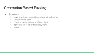 Generation Based Fuzzing
● Automate
○ Serve all testcases to target one-by-one (via web server)
○ Check if there is crash
○ If crash, copy the testcase to diﬀerent folder
○ No need to kill as timeout is already there
○ Repeat
 