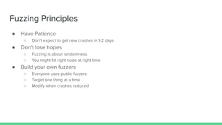 Fuzzing Principles
● Have Patience
○ Don’t expect to get new crashes in 1-2 days
● Don’t lose hopes
○ Fuzzing is about randomness
○ You might hit right node at right time
● Build your own fuzzers
○ Everyone uses public fuzzers
○ Target one thing at a time
○ Modify when crashes reduced
 