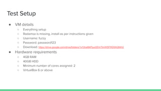 Test Setup
● VM details
○ Everything setup
○ Radamsa is missing, install as per instructions given
○ Username: fuzzy
○ Password: password123
○ Download: https://drive.google.com/drive/folders/1xYjhsillIkPjuoS5Vr7lmWSFRD9XQNHU
● Hardware requirements
○ 4GB RAM
○ 40GB HDD
○ Minimum number of cores assigned: 2
○ VirtualBox 6 or above
 