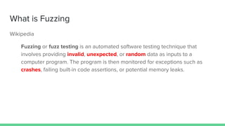 What is Fuzzing
Wikipedia
Fuzzing or fuzz testing is an automated software testing technique that
involves providing invalid, unexpected, or random data as inputs to a
computer program. The program is then monitored for exceptions such as
crashes, failing built-in code assertions, or potential memory leaks.
 
