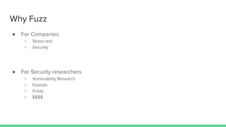 Why Fuzz
● For Companies
○ Stress test
○ Security
● For Security researchers
○ Vulnerability Research
○ Exploits
○ 0-day
○ $$$$
 