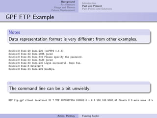 Background
                                                       Introduction
                                        Architecture
                                                       Past and Present
                                   Usage and Demos
                                                       Pain Points and Solutions
                                 Future Development


GPF FTP Example

Notes
Data representation format is very diﬀerent from other examples.

Source:S   Size:20 Data:220 (vsFTPd 1.1.3)
Source:C   Size:12 Data:USER jared
Source:S   Size:34 Data:331 Please specify the password.
Source:C   Size:12 Data:PASS jared
Source:S   Size:33 Data:230 Login successful. Have fun.
Source:C   Size:6 Data:QUIT
Source:S   Size:14 Data:221 Goodbye.




...
The command line can be a bit unwieldy:

GPF ftp.gpf client localhost 21 ? TCP 8973987234 100000 0 + 6 6 100 100 5000 43 finsih 0 3 auto none -G b




                                     Amini, Portnoy    Fuzzing Sucks!
 