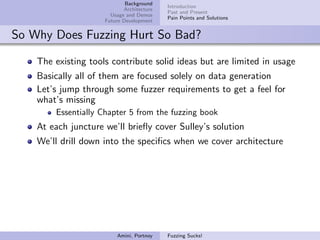 Background
                                           Introduction
                            Architecture
                                           Past and Present
                       Usage and Demos
                                           Pain Points and Solutions
                     Future Development


So Why Does Fuzzing Hurt So Bad?

    The existing tools contribute solid ideas but are limited in usage
    Basically all of them are focused solely on data generation
    Let’s jump through some fuzzer requirements to get a feel for
    what’s missing
        Essentially Chapter 5 from the fuzzing book
    At each juncture we’ll brieﬂy cover Sulley’s solution
    We’ll drill down into the speciﬁcs when we cover architecture




                         Amini, Portnoy    Fuzzing Sucks!
 