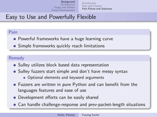 Background
                                              Introduction
                               Architecture
                                              Past and Present
                          Usage and Demos
                                              Pain Points and Solutions
                        Future Development


Easy to Use and Powerfully Flexible

 Pain
        Powerful frameworks have a huge learning curve
        Simple frameworks quickly reach limitations

 Remedy
    Sulley utilizes block based data representation
    Sulley fuzzers start simple and don’t have messy syntax
            Optional elements and keyword arguments
        Fuzzers are written in pure Python and can beneﬁt from the
        languages features and ease of use
        Development eﬀorts can be easily shared
        Can handle challenge-response and prev-packet-length situations

                            Amini, Portnoy    Fuzzing Sucks!
 