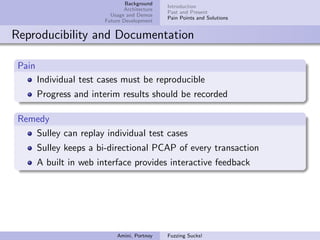 Background
                                               Introduction
                                Architecture
                                               Past and Present
                           Usage and Demos
                                               Pain Points and Solutions
                         Future Development


Reproducibility and Documentation

 Pain
        Individual test cases must be reproducible
        Progress and interim results should be recorded

 Remedy
    Sulley can replay individual test cases
        Sulley keeps a bi-directional PCAP of every transaction
        A built in web interface provides interactive feedback




                             Amini, Portnoy    Fuzzing Sucks!
 