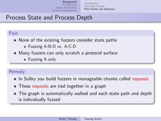 Background
                                               Introduction
                                Architecture
                                               Past and Present
                           Usage and Demos
                                               Pain Points and Solutions
                         Future Development


Process State and Process Depth

 Pain
        None of the existing fuzzers consider state paths
            Fuzzing A-B-D vs. A-C-D
        Many fuzzers can only scratch a protocol surface
            Fuzzing A only

 Remedy
    In Sulley you build fuzzers in manageable chunks called requests
        These requests are tied together in a graph
        The graph is automatically walked and each state path and depth
        is individually fuzzed


                             Amini, Portnoy    Fuzzing Sucks!
 