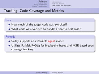 Background
                                              Introduction
                               Architecture
                                              Past and Present
                          Usage and Demos
                                              Pain Points and Solutions
                        Future Development


Tracking, Code Coverage and Metrics

 Pain
        How much of the target code was exercised?
        What code was executed to handle a speciﬁc test case?

 Remedy
    Sulley supports an extensible agent model
        Utilizes PaiMei/PyDbg for breakpoint-based and MSR-based code
        coverage tracking




                            Amini, Portnoy    Fuzzing Sucks!
 