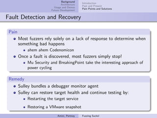 Background
                                               Introduction
                                Architecture
                                               Past and Present
                           Usage and Demos
                                               Pain Points and Solutions
                         Future Development


Fault Detection and Recovery

 Pain
        Most fuzzers rely solely on a lack of response to determine when
        something bad happens
            ahem ahem Codenomicon
        Once a fault is discovered, most fuzzers simply stop!
            Mu Security and BreakingPoint take the interesting approach of
            power cycling

 Remedy
    Sulley bundles a debugger monitor agent
    Sulley can restore target health and continue testing by:
            Restarting the target service
            Restoring a VMware snapshot
                             Amini, Portnoy    Fuzzing Sucks!
 