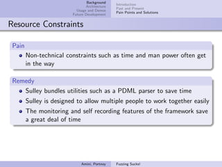 Background
                                               Introduction
                                Architecture
                                               Past and Present
                           Usage and Demos
                                               Pain Points and Solutions
                         Future Development


Resource Constraints

 Pain
        Non-technical constraints such as time and man power often get
        in the way

 Remedy
    Sulley bundles utilities such as a PDML parser to save time
        Sulley is designed to allow multiple people to work together easily
        The monitoring and self recording features of the framework save
        a great deal of time




                             Amini, Portnoy    Fuzzing Sucks!
 