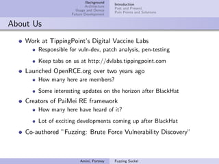 Background
                                           Introduction
                            Architecture
                                           Past and Present
                       Usage and Demos
                                           Pain Points and Solutions
                     Future Development


About Us
    Work at TippingPoint’s Digital Vaccine Labs
        Responsible for vuln-dev, patch analysis, pen-testing
        Keep tabs on us at http://dvlabs.tippingpoint.com
    Launched OpenRCE.org over two years ago
        How many here are members?
        Some interesting updates on the horizon after BlackHat
    Creators of PaiMei RE framework
        How many here have heard of it?
        Lot of exciting developments coming up after BlackHat
    Co-authored ”Fuzzing: Brute Force Vulnerability Discovery”



                         Amini, Portnoy    Fuzzing Sucks!
 