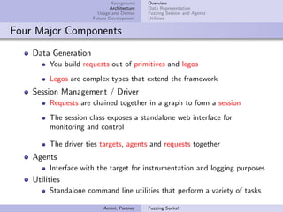 Background    Overview
                             Architecture   Data Representation
                        Usage and Demos     Fuzzing Session and Agents
                      Future Development    Utilities


Four Major Components
    Data Generation
         You build requests out of primitives and legos
         Legos are complex types that extend the framework
    Session Management / Driver
         Requests are chained together in a graph to form a session
         The session class exposes a standalone web interface for
         monitoring and control

         The driver ties targets, agents and requests together
    Agents
         Interface with the target for instrumentation and logging purposes
    Utilities
         Standalone command line utilities that perform a variety of tasks

                          Amini, Portnoy    Fuzzing Sucks!
 