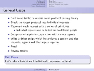 Background    Overview
                              Architecture   Data Representation
                         Usage and Demos     Fuzzing Session and Agents
                       Future Development    Utilities


General Usage

     Sniﬀ some traﬃc or reverse some protocol parsing binary
     Break the target protocol into individual requests
     Represent each request with a series of primitives
          Individual requests can be tasked out to diﬀerent people
     Setup some targets in conjunction with various agents
     Write a driver script which instantiates a session and ties
     requests, agents and the targets together
     Fuzz!
     Review results

 Drill Down
 Let’s take a look at each individual component in detail...

                           Amini, Portnoy    Fuzzing Sucks!
 