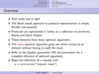 Background    Overview
                             Architecture   Data Representation
                        Usage and Demos     Fuzzing Session and Agents
                      Future Development    Utilities


Overview

    Aitel really had it right
    The block based approach to protocol representation is simple,
    ﬂexible and powerful
    Protocols are represented in Sulley as a collection of primitives,
    blocks and block helpers
    These elements have many optional arguments
    The name optional argument gives you direct access to an
    element without having to walk the stack
    Refer to the Epydoc generation API documentation for a
    complete reference of optional arguments
    Begin the deﬁnition of a request with:
         s initialize("request name")


                          Amini, Portnoy    Fuzzing Sucks!
 