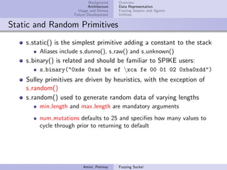 Background    Overview
                            Architecture   Data Representation
                       Usage and Demos     Fuzzing Session and Agents
                     Future Development    Utilities


Static and Random Primitives
    s static() is the simplest primitive adding a constant to the stack
        Aliases include s dunno(), s raw() and s unknown()
    s binary() is related and should be familiar to SPIKE users:
        s binary("0xde 0xad be ef xca fe 00 01 02 0xba0xdd")
    Sulley primitives are driven by heuristics, with the exception of
    s random()
    s random() used to generate random data of varying lengths
        min length and max length are mandatory arguments
        num mutations defaults to 25 and speciﬁes how many values to
        cycle through prior to returning to default




                         Amini, Portnoy    Fuzzing Sucks!
 