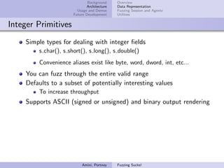 Background    Overview
                             Architecture   Data Representation
                        Usage and Demos     Fuzzing Session and Agents
                      Future Development    Utilities


Integer Primitives
    Simple types for dealing with integer ﬁelds
        s char(), s short(), s long(), s double()
        Convenience aliases exist like byte, word, dword, int, etc...
    You can fuzz through the entire valid range
    Defaults to a subset of potentially interesting values
        To increase throughput
    Supports ASCII (signed or unsigned) and binary output rendering




                          Amini, Portnoy    Fuzzing Sucks!
 
