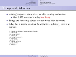 Background     Overview
                                   Architecture    Data Representation
                              Usage and Demos      Fuzzing Session and Agents
                            Future Development     Utilities


Strings and Delimiters
    s string() supports static sizes, variable padding and custom
          Over 1,000 test cases in string fuzz library
    Strings are frequently parsed into sub-ﬁelds with delimiters
    Sulley has a special primitive for delimiters, s delim(), here is an
    example:
     # fuzzes the string: <BODY bgcolor="black">
     s_delim("<")
     s_string("BODY")
     s_delim(" ")
     s_string("bgcolor")
     s_delim("=")
     s_delim(""")
     s_string("black")
     s_delim(""")
     s_delim(">")




                                Amini, Portnoy     Fuzzing Sucks!
 