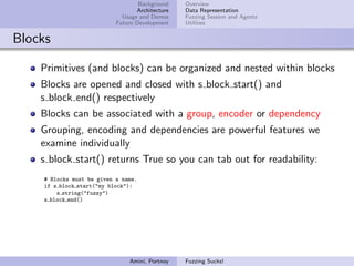 Background    Overview
                                   Architecture   Data Representation
                              Usage and Demos     Fuzzing Session and Agents
                            Future Development    Utilities


Blocks

    Primitives (and blocks) can be organized and nested within blocks
    Blocks are opened and closed with s block start() and
    s block end() respectively
    Blocks can be associated with a group, encoder or dependency
    Grouping, encoding and dependencies are powerful features we
    examine individually
    s block start() returns True so you can tab out for readability:
     # Blocks must be given a name.
     if s block start("my block"):
         s string("fuzzy")
     s block end()




                                Amini, Portnoy    Fuzzing Sucks!
 