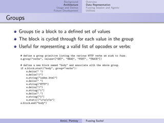 Background    Overview
                                  Architecture   Data Representation
                             Usage and Demos     Fuzzing Session and Agents
                           Future Development    Utilities


Groups

    Groups tie a block to a deﬁned set of values
    The block is cycled through for each value in the group
    Useful for representing a valid list of opcodes or verbs:
    # define a group primitive listing the various HTTP verbs we wish to fuzz.
    s group("verbs", values=["GET", "HEAD", "POST", "TRACE"])

    # define a new block named "body" and associate with the above group.
    if s block start("body", group="verbs"):
        s delim(" ")
        s delim("/")
        s string("index.html")
        s delim(" ")
        s string("HTTP")
        s delim("/")
        s string("1")
        s delim(".")
        s string("1")
        s static("rnrn")
    s block end("body")




                               Amini, Portnoy    Fuzzing Sucks!
 