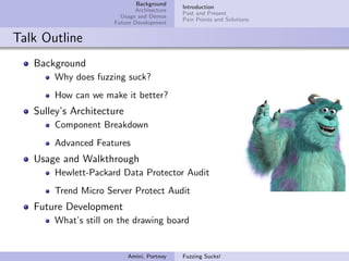 Background
                                            Introduction
                            Architecture
                                            Past and Present
                       Usage and Demos
                                            Pain Points and Solutions
                     Future Development


Talk Outline
   Background
       Why does fuzzing suck?
       How can we make it better?
   Sulley’s Architecture
       Component Breakdown
       Advanced Features
   Usage and Walkthrough
       Hewlett-Packard Data Protector Audit
       Trend Micro Server Protect Audit
   Future Development
       What’s still on the drawing board


                           Amini, Portnoy   Fuzzing Sucks!
 