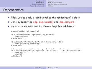 Background    Overview
                                  Architecture   Data Representation
                             Usage and Demos     Fuzzing Session and Agents
                           Future Development    Utilities


Dependencies

    Allow you to apply a conditional to the rendering of a block
    Done by specifying dep, dep value(s) and dep compare
    Block dependencies can be chained together arbitrarily
    s_short("opcode", full_range=True)

    if s_block_start("auth", dep="opcode", dep_value=10):
        s_string("aaron")
    s_block_end()

    if s_block_start("hostname", dep="opcode", dep_values=[15, 16]):
        s_string("aportnoy.openrce.org")
    s_block_end()

    # the rest of the opcodes take a string prefixed with two underscores.
    if s_block_start("something", dep="opcode", dep_values=[10, 15, 16], dep_compare="!="):
        s_static("__")
        s_int(10)
    s_block_end()




                               Amini, Portnoy    Fuzzing Sucks!
 