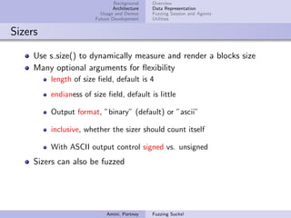 Background    Overview
                              Architecture   Data Representation
                         Usage and Demos     Fuzzing Session and Agents
                       Future Development    Utilities


Sizers

     Use s size() to dynamically measure and render a blocks size
     Many optional arguments for ﬂexibility
         length of size ﬁeld, default is 4
         endianess of size ﬁeld, default is little

         Output format, ”binary” (default) or ”ascii”

         inclusive, whether the sizer should count itself

         With ASCII output control signed vs. unsigned
     Sizers can also be fuzzed




                           Amini, Portnoy    Fuzzing Sucks!
 
