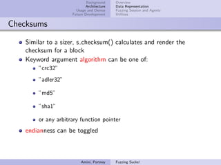 Background    Overview
                           Architecture   Data Representation
                      Usage and Demos     Fuzzing Session and Agents
                    Future Development    Utilities


Checksums

   Similar to a sizer, s checksum() calculates and render the
   checksum for a block
   Keyword argument algorithm can be one of:
       ”crc32”
       ”adler32”

       ”md5”

       ”sha1”

       or any arbitrary function pointer
   endianness can be toggled



                        Amini, Portnoy    Fuzzing Sucks!
 
