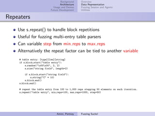 Background    Overview
                                   Architecture   Data Representation
                              Usage and Demos     Fuzzing Session and Agents
                            Future Development    Utilities


Repeaters

    Use s repeat() to handle block repetitions
    Useful for fuzzing multi-entry table parsers
    Can variable step from min reps to max reps
    Alternatively the repeat factor can be tied to another variable
     # table entry: [type][len][string]
     if s block start("table entry"):
         s random("x00x00", 2, 2)
         s size("string field", length=2)

         if s block start("string field"):
              s string("C" * 10)
         s block end()
     s block end()

     # repeat the table entry from 100 to 1,000 reps stepping 50 elements on each iteration.
     s repeat("table entry", min reps=100, max reps=1000, step=50)




                                Amini, Portnoy    Fuzzing Sucks!
 