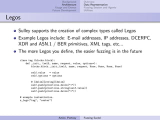 Background    Overview
                                  Architecture   Data Representation
                             Usage and Demos     Fuzzing Session and Agents
                           Future Development    Utilities


Legos

    Sulley supports the creation of complex types called Legos
    Example Legos include: E-mail addresses, IP addresses, DCERPC,
    XDR and ASN.1 / BER primitives, XML tags, etc...
    The more Legos you deﬁne, the easier fuzzing is in the future
    class tag (blocks.block):
        def init (self, name, request, value, options=):
            blocks.block. init (self, name, request, None, None, None, None)

            self.value   = value
            self.options = options

            # [delim][string][delim]
            self.push(primitives.delim("<"))
            self.push(primitives.string(self.value))
            self.push(primitives.delim(">"))

    # example instantiation.
    s_lego("tag", "center")




                               Amini, Portnoy    Fuzzing Sucks!
 