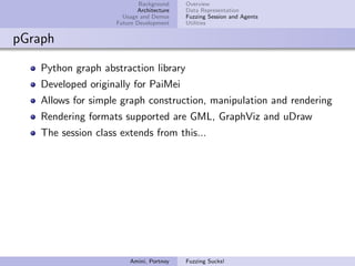 Background    Overview
                            Architecture   Data Representation
                       Usage and Demos     Fuzzing Session and Agents
                     Future Development    Utilities


pGraph

    Python graph abstraction library
    Developed originally for PaiMei
    Allows for simple graph construction, manipulation and rendering
    Rendering formats supported are GML, GraphViz and uDraw
    The session class extends from this...




                         Amini, Portnoy    Fuzzing Sucks!
 