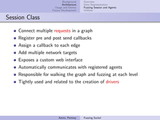 Background    Overview
                            Architecture   Data Representation
                       Usage and Demos     Fuzzing Session and Agents
                     Future Development    Utilities


Session Class

    Connect multiple requests in a graph
    Register pre and post send callbacks
    Assign a callback to each edge
    Add multiple network targets
    Exposes a custom web interface
    Automatically communicates with registered agents
    Responsible for walking the graph and fuzzing at each level
    Tightly used and related to the creation of drivers




                         Amini, Portnoy    Fuzzing Sucks!
 