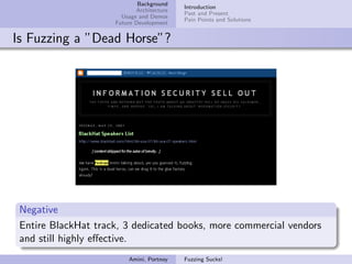 Background
                                           Introduction
                            Architecture
                                           Past and Present
                       Usage and Demos
                                           Pain Points and Solutions
                     Future Development


Is Fuzzing a ”Dead Horse”?




 Negative
 Entire BlackHat track, 3 dedicated books, more commercial vendors
 and still highly eﬀective.
                         Amini, Portnoy    Fuzzing Sucks!
 