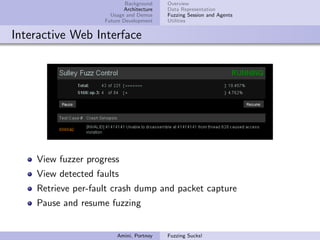 Background    Overview
                           Architecture   Data Representation
                      Usage and Demos     Fuzzing Session and Agents
                    Future Development    Utilities


Interactive Web Interface




    View fuzzer progress
    View detected faults
    Retrieve per-fault crash dump and packet capture
    Pause and resume fuzzing


                        Amini, Portnoy    Fuzzing Sucks!
 