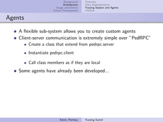 Background    Overview
                             Architecture   Data Representation
                        Usage and Demos     Fuzzing Session and Agents
                      Future Development    Utilities


Agents

    A ﬂexible sub-system allows you to create custom agents
    Client-server communication is extremely simple over ”PedRPC”
         Create a class that extend from pedrpc.server
         Instantiate pedrpc.client

         Call class members as if they are local
    Some agents have already been developed...




                          Amini, Portnoy    Fuzzing Sucks!
 