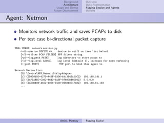 Background     Overview
                                      Architecture    Data Representation
                                 Usage and Demos      Fuzzing Session and Agents
                               Future Development     Utilities


Agent: Netmon

    Monitors network traﬃc and saves PCAPs to disk
    Per test case bi-directional packet capture
  ERR> USAGE: network monitor.py
      <-d|--device DEVICE #>     device to sniff on (see list below)
      [-f|--filter PCAP FILTER] BPF filter string
      [-p|--log path PATH]      log directory to store pcaps to
      [-l|--log level LEVEL]    log level (default 1), increase for more verbosity
      [--port PORT]               TCP port to bind this agent to

  Network   Device List:
      [0]   DeviceNPF GenericDialupAdapter
      [1]   {2D938150-427D-445F-93D6-A913B4EA20C0}   192.168.181.1
      [2]   {9AF9AAEC-C362-4642-9A3F-0768CDA60942}   0.0.0.0
      [3]   {9ADCDA98-A452-4956-9408-0968ACC1F482}   192.168.81.193
      ...




                                   Amini, Portnoy     Fuzzing Sucks!
 