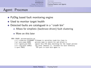 Background     Overview
                                  Architecture    Data Representation
                             Usage and Demos      Fuzzing Session and Agents
                           Future Development     Utilities


Agent: Procmon

    PyDbg based fault monitoring engine
    Used to monitor target health
    Detected faults are catalogued in a ”crash bin”
         Allows for simplistic (backtrace driven) fault clustering
         More on this later
    ERR> USAGE: process monitor.py
        <-c|--crash bin FILENAME> filename to serialize crash bin class to
        [-p|--proc name NAME]     process name to search for and attach to
        [-i|--ignore pid PID]      ignore this PID when searching for the target process
        [-l|--log level LEVEL]     log level (default 1), increase for more verbosity
        [--port PORT]               TCP port to bind this agent to




                                Amini, Portnoy    Fuzzing Sucks!
 