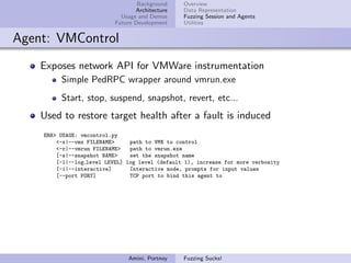 Background    Overview
                                  Architecture   Data Representation
                             Usage and Demos     Fuzzing Session and Agents
                           Future Development    Utilities


Agent: VMControl
    Exposes network API for VMWare instrumentation
         Simple PedRPC wrapper around vmrun.exe
         Start, stop, suspend, snapshot, revert, etc...
    Used to restore target health after a fault is induced
    ERR> USAGE: vmcontrol.py
        <-x|--vmx FILENAME>     path to VMX to control
        <-r|--vmrun FILENAME>   path to vmrun.exe
        [-s|--snapshot NAME>    set the snapshot name
        [-l|--log level LEVEL] log level (default 1), increase for more verbosity
        [-i|--interactive]      Interactive mode, prompts for input values
        [--port PORT]           TCP port to bind this agent to




                               Amini, Portnoy    Fuzzing Sucks!
 