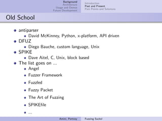 Background
                                              Introduction
                               Architecture
                                              Past and Present
                          Usage and Demos
                                              Pain Points and Solutions
                        Future Development


Old School
    antiparser
         David McKinney, Python, x-platform, API driven
    DFUZ
         Diego Bauche, custom language, Unix
    SPIKE
         Dave Aitel, C, Unix, block based
    The list goes on ...
         Angel
         Fuzzer Framework
         Fuzzled
         Fuzzy Packet
         The Art of Fuzzing
         SPIKEﬁle
         ...
                            Amini, Portnoy    Fuzzing Sucks!
 