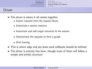 Background    Overview
                                Architecture   Data Representation
                           Usage and Demos     Fuzzing Session and Agents
                         Future Development    Utilities


Driver
    The driver is where it all comes together:
         Import requests from the request library
         Instantiate a session instance

         Instantiate and add target instances to the session

         Interconnect the requests to form a graph

         Start fuzzing
    This is where edge and pre/post send callbacks should be deﬁned
    The driver is entirely free form, though must of them will follow a
    simple and similar structure



                             Amini, Portnoy    Fuzzing Sucks!
 